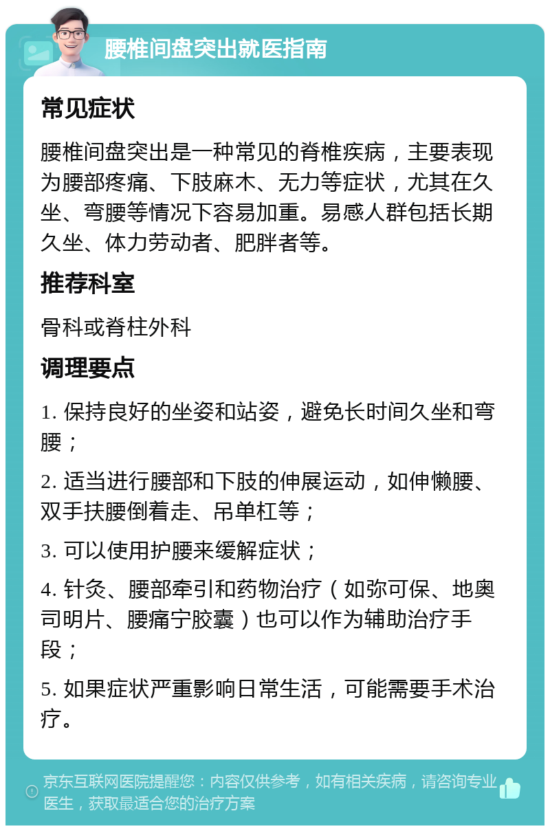 腰椎间盘突出就医指南 常见症状 腰椎间盘突出是一种常见的脊椎疾病，主要表现为腰部疼痛、下肢麻木、无力等症状，尤其在久坐、弯腰等情况下容易加重。易感人群包括长期久坐、体力劳动者、肥胖者等。 推荐科室 骨科或脊柱外科 调理要点 1. 保持良好的坐姿和站姿，避免长时间久坐和弯腰； 2. 适当进行腰部和下肢的伸展运动，如伸懒腰、双手扶腰倒着走、吊单杠等； 3. 可以使用护腰来缓解症状； 4. 针灸、腰部牵引和药物治疗（如弥可保、地奥司明片、腰痛宁胶囊）也可以作为辅助治疗手段； 5. 如果症状严重影响日常生活，可能需要手术治疗。