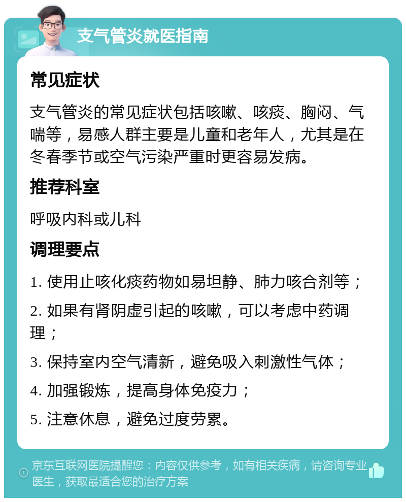 支气管炎就医指南 常见症状 支气管炎的常见症状包括咳嗽、咳痰、胸闷、气喘等，易感人群主要是儿童和老年人，尤其是在冬春季节或空气污染严重时更容易发病。 推荐科室 呼吸内科或儿科 调理要点 1. 使用止咳化痰药物如易坦静、肺力咳合剂等； 2. 如果有肾阴虚引起的咳嗽，可以考虑中药调理； 3. 保持室内空气清新，避免吸入刺激性气体； 4. 加强锻炼，提高身体免疫力； 5. 注意休息，避免过度劳累。