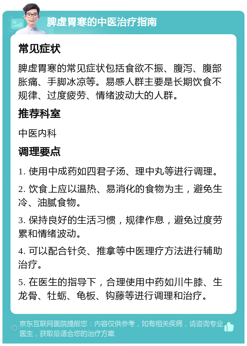 脾虚胃寒的中医治疗指南 常见症状 脾虚胃寒的常见症状包括食欲不振、腹泻、腹部胀痛、手脚冰凉等。易感人群主要是长期饮食不规律、过度疲劳、情绪波动大的人群。 推荐科室 中医内科 调理要点 1. 使用中成药如四君子汤、理中丸等进行调理。 2. 饮食上应以温热、易消化的食物为主，避免生冷、油腻食物。 3. 保持良好的生活习惯，规律作息，避免过度劳累和情绪波动。 4. 可以配合针灸、推拿等中医理疗方法进行辅助治疗。 5. 在医生的指导下，合理使用中药如川牛膝、生龙骨、牡蛎、龟板、钩藤等进行调理和治疗。