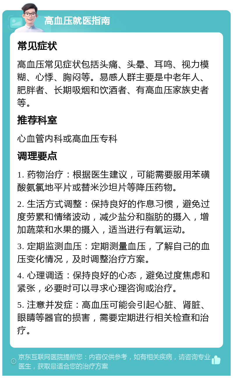 高血压就医指南 常见症状 高血压常见症状包括头痛、头晕、耳鸣、视力模糊、心悸、胸闷等。易感人群主要是中老年人、肥胖者、长期吸烟和饮酒者、有高血压家族史者等。 推荐科室 心血管内科或高血压专科 调理要点 1. 药物治疗：根据医生建议，可能需要服用苯磺酸氨氯地平片或替米沙坦片等降压药物。 2. 生活方式调整：保持良好的作息习惯，避免过度劳累和情绪波动，减少盐分和脂肪的摄入，增加蔬菜和水果的摄入，适当进行有氧运动。 3. 定期监测血压：定期测量血压，了解自己的血压变化情况，及时调整治疗方案。 4. 心理调适：保持良好的心态，避免过度焦虑和紧张，必要时可以寻求心理咨询或治疗。 5. 注意并发症：高血压可能会引起心脏、肾脏、眼睛等器官的损害，需要定期进行相关检查和治疗。