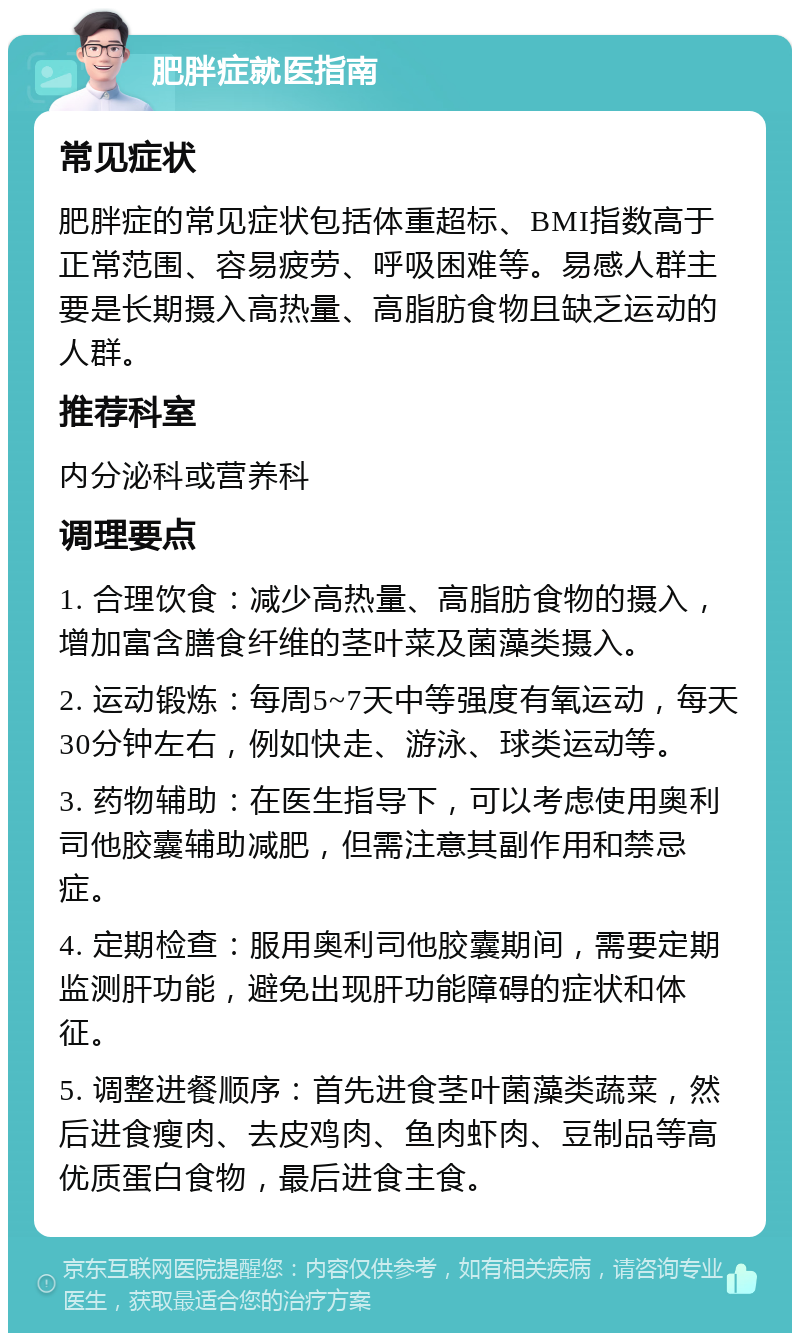 肥胖症就医指南 常见症状 肥胖症的常见症状包括体重超标、BMI指数高于正常范围、容易疲劳、呼吸困难等。易感人群主要是长期摄入高热量、高脂肪食物且缺乏运动的人群。 推荐科室 内分泌科或营养科 调理要点 1. 合理饮食：减少高热量、高脂肪食物的摄入，增加富含膳食纤维的茎叶菜及菌藻类摄入。 2. 运动锻炼：每周5~7天中等强度有氧运动，每天30分钟左右，例如快走、游泳、球类运动等。 3. 药物辅助：在医生指导下，可以考虑使用奥利司他胶囊辅助减肥，但需注意其副作用和禁忌症。 4. 定期检查：服用奥利司他胶囊期间，需要定期监测肝功能，避免出现肝功能障碍的症状和体征。 5. 调整进餐顺序：首先进食茎叶菌藻类蔬菜，然后进食瘦肉、去皮鸡肉、鱼肉虾肉、豆制品等高优质蛋白食物，最后进食主食。