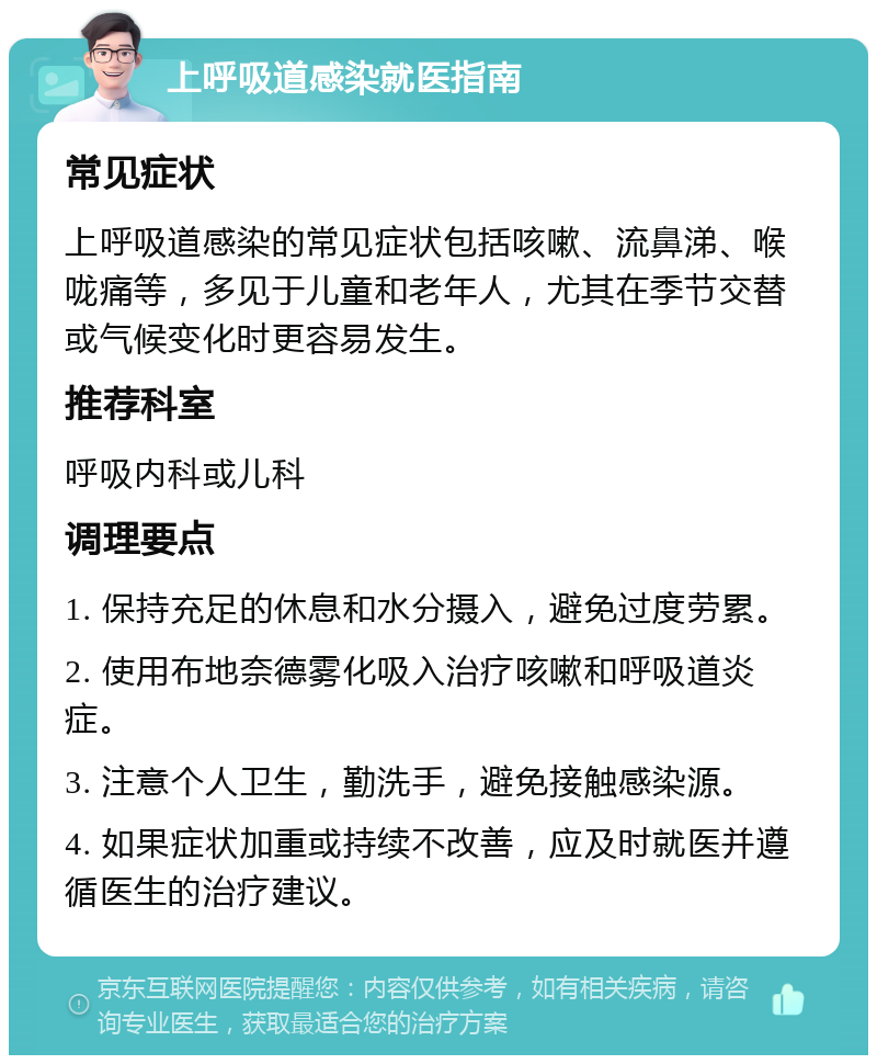 上呼吸道感染就医指南 常见症状 上呼吸道感染的常见症状包括咳嗽、流鼻涕、喉咙痛等，多见于儿童和老年人，尤其在季节交替或气候变化时更容易发生。 推荐科室 呼吸内科或儿科 调理要点 1. 保持充足的休息和水分摄入，避免过度劳累。 2. 使用布地奈德雾化吸入治疗咳嗽和呼吸道炎症。 3. 注意个人卫生，勤洗手，避免接触感染源。 4. 如果症状加重或持续不改善，应及时就医并遵循医生的治疗建议。