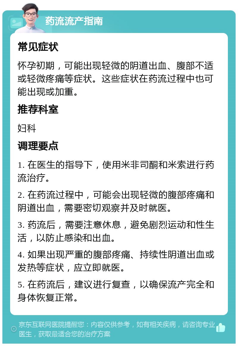 药流流产指南 常见症状 怀孕初期，可能出现轻微的阴道出血、腹部不适或轻微疼痛等症状。这些症状在药流过程中也可能出现或加重。 推荐科室 妇科 调理要点 1. 在医生的指导下，使用米非司酮和米索进行药流治疗。 2. 在药流过程中，可能会出现轻微的腹部疼痛和阴道出血，需要密切观察并及时就医。 3. 药流后，需要注意休息，避免剧烈运动和性生活，以防止感染和出血。 4. 如果出现严重的腹部疼痛、持续性阴道出血或发热等症状，应立即就医。 5. 在药流后，建议进行复查，以确保流产完全和身体恢复正常。