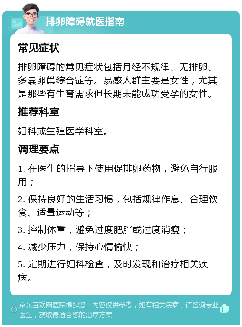 排卵障碍就医指南 常见症状 排卵障碍的常见症状包括月经不规律、无排卵、多囊卵巢综合症等。易感人群主要是女性，尤其是那些有生育需求但长期未能成功受孕的女性。 推荐科室 妇科或生殖医学科室。 调理要点 1. 在医生的指导下使用促排卵药物，避免自行服用； 2. 保持良好的生活习惯，包括规律作息、合理饮食、适量运动等； 3. 控制体重，避免过度肥胖或过度消瘦； 4. 减少压力，保持心情愉快； 5. 定期进行妇科检查，及时发现和治疗相关疾病。