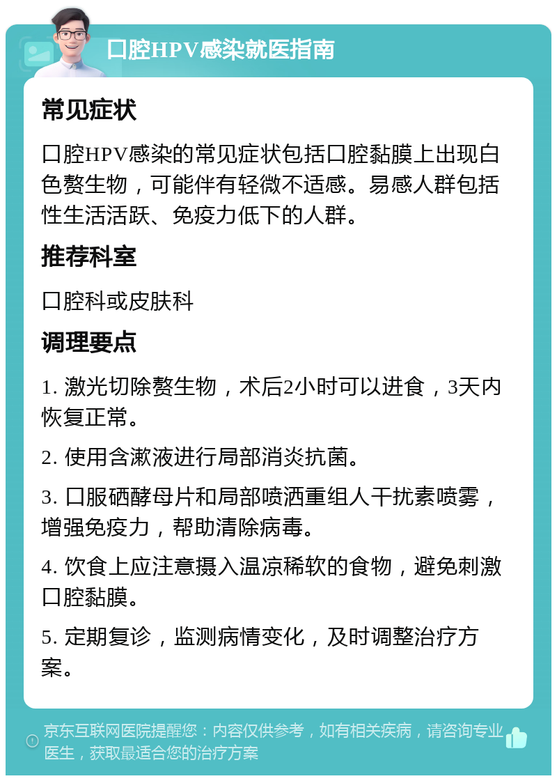 口腔HPV感染就医指南 常见症状 口腔HPV感染的常见症状包括口腔黏膜上出现白色赘生物，可能伴有轻微不适感。易感人群包括性生活活跃、免疫力低下的人群。 推荐科室 口腔科或皮肤科 调理要点 1. 激光切除赘生物，术后2小时可以进食，3天内恢复正常。 2. 使用含漱液进行局部消炎抗菌。 3. 口服硒酵母片和局部喷洒重组人干扰素喷雾，增强免疫力，帮助清除病毒。 4. 饮食上应注意摄入温凉稀软的食物，避免刺激口腔黏膜。 5. 定期复诊，监测病情变化，及时调整治疗方案。