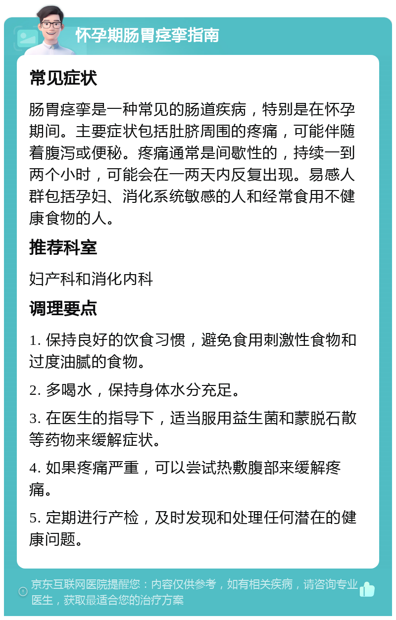 怀孕期肠胃痉挛指南 常见症状 肠胃痉挛是一种常见的肠道疾病，特别是在怀孕期间。主要症状包括肚脐周围的疼痛，可能伴随着腹泻或便秘。疼痛通常是间歇性的，持续一到两个小时，可能会在一两天内反复出现。易感人群包括孕妇、消化系统敏感的人和经常食用不健康食物的人。 推荐科室 妇产科和消化内科 调理要点 1. 保持良好的饮食习惯，避免食用刺激性食物和过度油腻的食物。 2. 多喝水，保持身体水分充足。 3. 在医生的指导下，适当服用益生菌和蒙脱石散等药物来缓解症状。 4. 如果疼痛严重，可以尝试热敷腹部来缓解疼痛。 5. 定期进行产检，及时发现和处理任何潜在的健康问题。