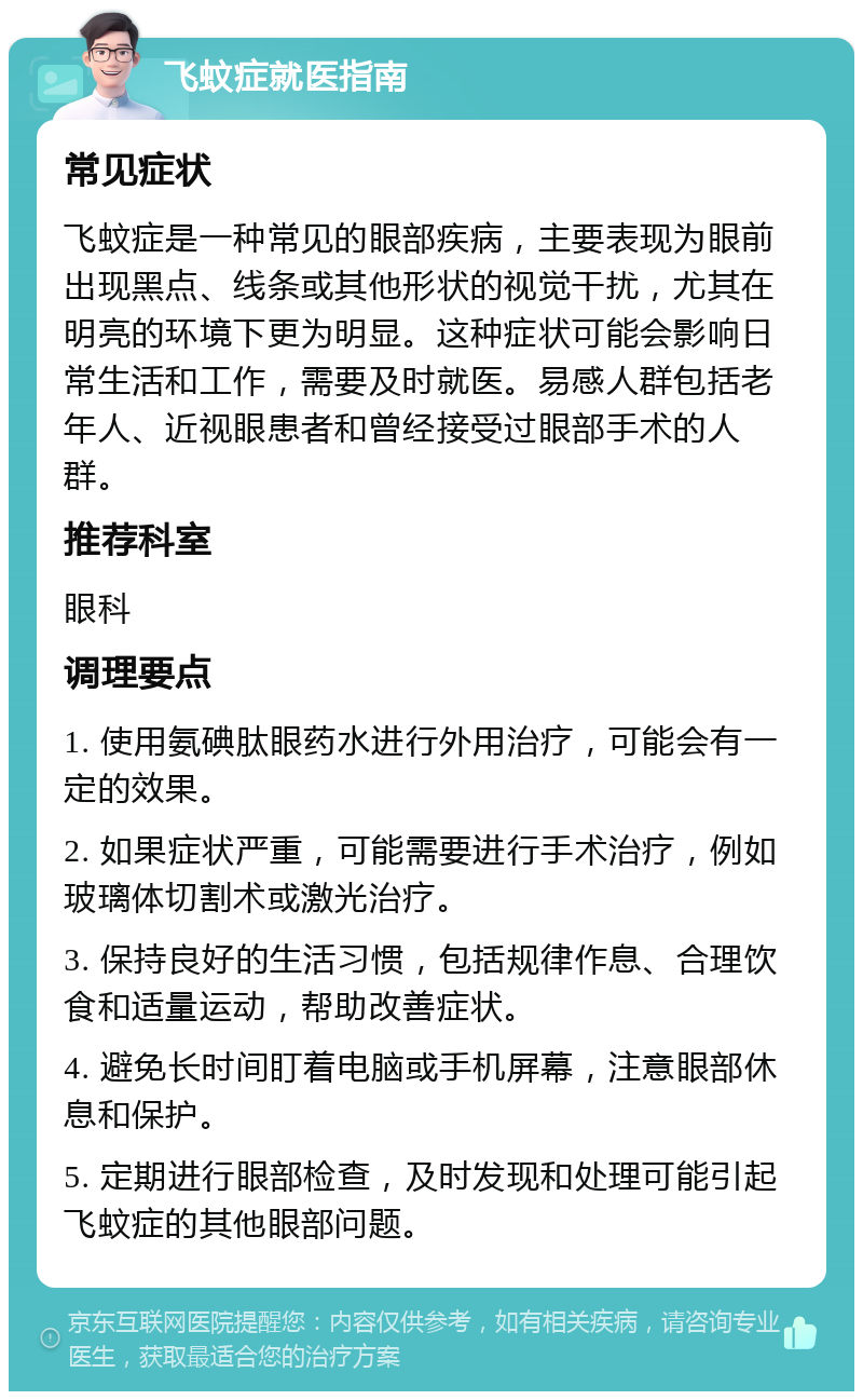 飞蚊症就医指南 常见症状 飞蚊症是一种常见的眼部疾病，主要表现为眼前出现黑点、线条或其他形状的视觉干扰，尤其在明亮的环境下更为明显。这种症状可能会影响日常生活和工作，需要及时就医。易感人群包括老年人、近视眼患者和曾经接受过眼部手术的人群。 推荐科室 眼科 调理要点 1. 使用氨碘肽眼药水进行外用治疗，可能会有一定的效果。 2. 如果症状严重，可能需要进行手术治疗，例如玻璃体切割术或激光治疗。 3. 保持良好的生活习惯，包括规律作息、合理饮食和适量运动，帮助改善症状。 4. 避免长时间盯着电脑或手机屏幕，注意眼部休息和保护。 5. 定期进行眼部检查，及时发现和处理可能引起飞蚊症的其他眼部问题。