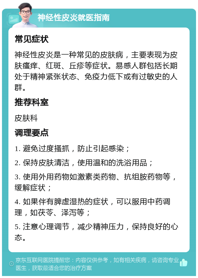 神经性皮炎就医指南 常见症状 神经性皮炎是一种常见的皮肤病，主要表现为皮肤瘙痒、红斑、丘疹等症状。易感人群包括长期处于精神紧张状态、免疫力低下或有过敏史的人群。 推荐科室 皮肤科 调理要点 1. 避免过度搔抓，防止引起感染； 2. 保持皮肤清洁，使用温和的洗浴用品； 3. 使用外用药物如激素类药物、抗组胺药物等，缓解症状； 4. 如果伴有脾虚湿热的症状，可以服用中药调理，如茯苓、泽泻等； 5. 注意心理调节，减少精神压力，保持良好的心态。