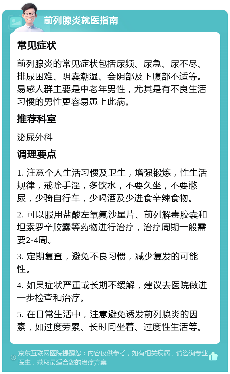 前列腺炎就医指南 常见症状 前列腺炎的常见症状包括尿频、尿急、尿不尽、排尿困难、阴囊潮湿、会阴部及下腹部不适等。易感人群主要是中老年男性，尤其是有不良生活习惯的男性更容易患上此病。 推荐科室 泌尿外科 调理要点 1. 注意个人生活习惯及卫生，增强锻炼，性生活规律，戒除手淫，多饮水，不要久坐，不要憋尿，少骑自行车，少喝酒及少进食辛辣食物。 2. 可以服用盐酸左氧氟沙星片、前列解毒胶囊和坦索罗辛胶囊等药物进行治疗，治疗周期一般需要2-4周。 3. 定期复查，避免不良习惯，减少复发的可能性。 4. 如果症状严重或长期不缓解，建议去医院做进一步检查和治疗。 5. 在日常生活中，注意避免诱发前列腺炎的因素，如过度劳累、长时间坐着、过度性生活等。