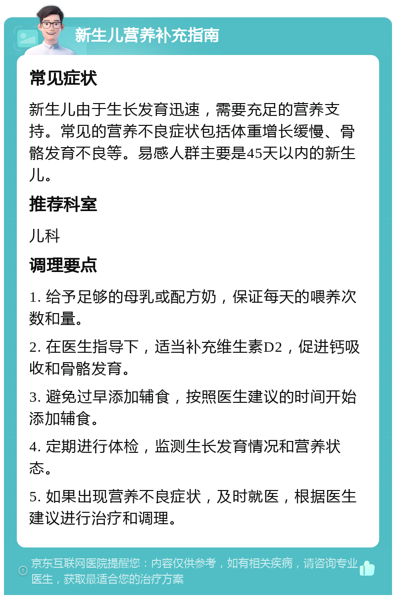 新生儿营养补充指南 常见症状 新生儿由于生长发育迅速，需要充足的营养支持。常见的营养不良症状包括体重增长缓慢、骨骼发育不良等。易感人群主要是45天以内的新生儿。 推荐科室 儿科 调理要点 1. 给予足够的母乳或配方奶，保证每天的喂养次数和量。 2. 在医生指导下，适当补充维生素D2，促进钙吸收和骨骼发育。 3. 避免过早添加辅食，按照医生建议的时间开始添加辅食。 4. 定期进行体检，监测生长发育情况和营养状态。 5. 如果出现营养不良症状，及时就医，根据医生建议进行治疗和调理。