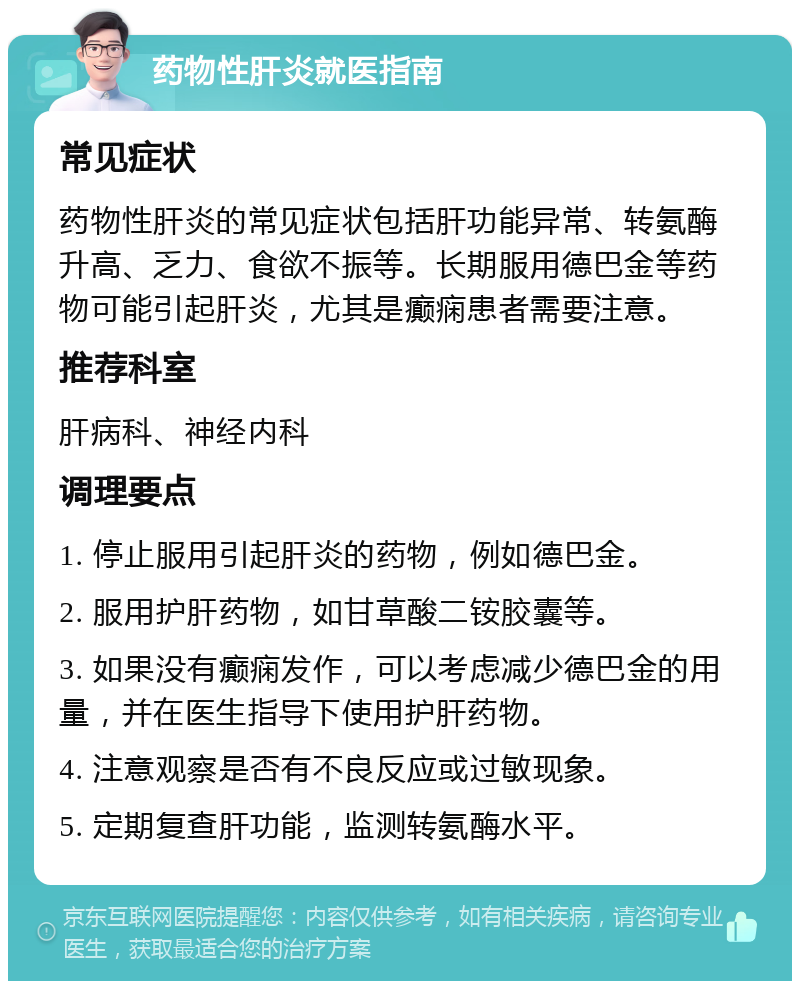 药物性肝炎就医指南 常见症状 药物性肝炎的常见症状包括肝功能异常、转氨酶升高、乏力、食欲不振等。长期服用德巴金等药物可能引起肝炎，尤其是癫痫患者需要注意。 推荐科室 肝病科、神经内科 调理要点 1. 停止服用引起肝炎的药物，例如德巴金。 2. 服用护肝药物，如甘草酸二铵胶囊等。 3. 如果没有癫痫发作，可以考虑减少德巴金的用量，并在医生指导下使用护肝药物。 4. 注意观察是否有不良反应或过敏现象。 5. 定期复查肝功能，监测转氨酶水平。