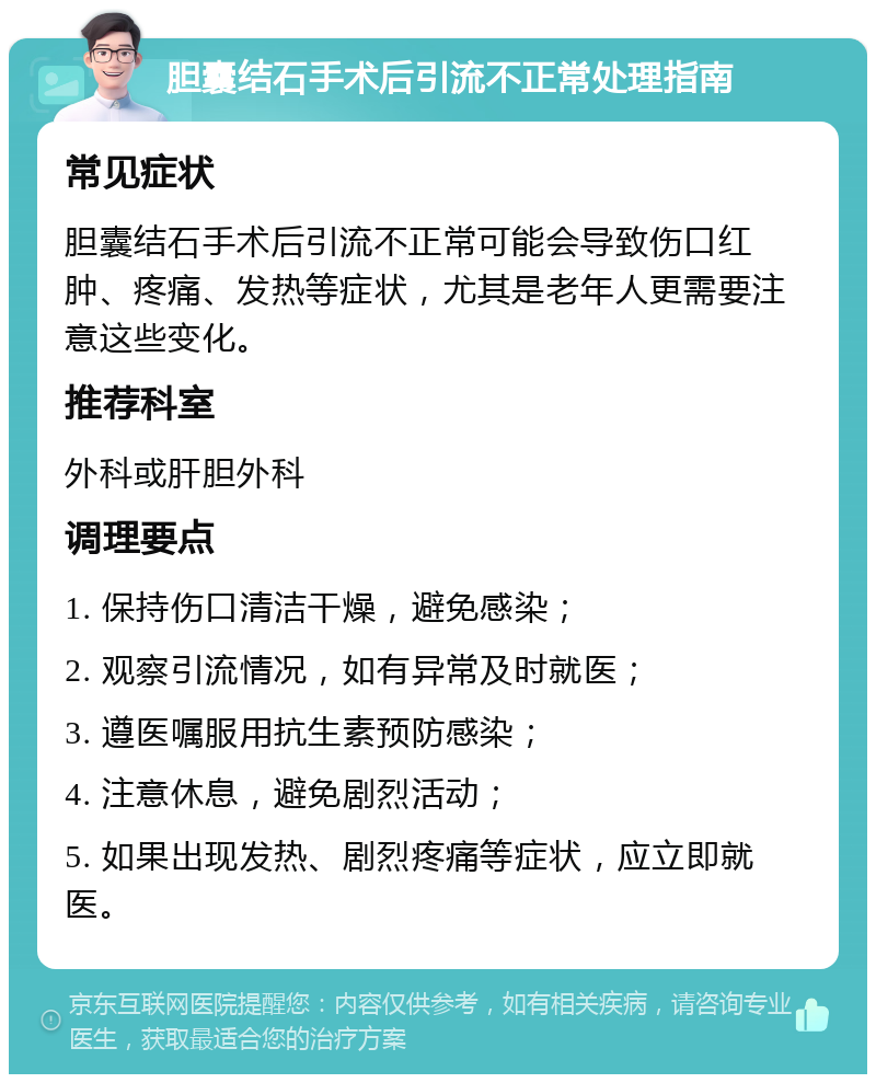 胆囊结石手术后引流不正常处理指南 常见症状 胆囊结石手术后引流不正常可能会导致伤口红肿、疼痛、发热等症状，尤其是老年人更需要注意这些变化。 推荐科室 外科或肝胆外科 调理要点 1. 保持伤口清洁干燥，避免感染； 2. 观察引流情况，如有异常及时就医； 3. 遵医嘱服用抗生素预防感染； 4. 注意休息，避免剧烈活动； 5. 如果出现发热、剧烈疼痛等症状，应立即就医。