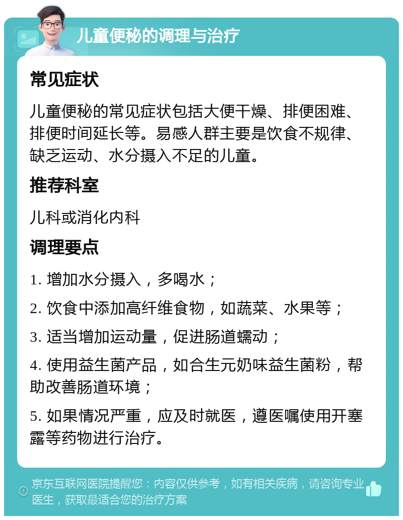 儿童便秘的调理与治疗 常见症状 儿童便秘的常见症状包括大便干燥、排便困难、排便时间延长等。易感人群主要是饮食不规律、缺乏运动、水分摄入不足的儿童。 推荐科室 儿科或消化内科 调理要点 1. 增加水分摄入，多喝水； 2. 饮食中添加高纤维食物，如蔬菜、水果等； 3. 适当增加运动量，促进肠道蠕动； 4. 使用益生菌产品，如合生元奶味益生菌粉，帮助改善肠道环境； 5. 如果情况严重，应及时就医，遵医嘱使用开塞露等药物进行治疗。