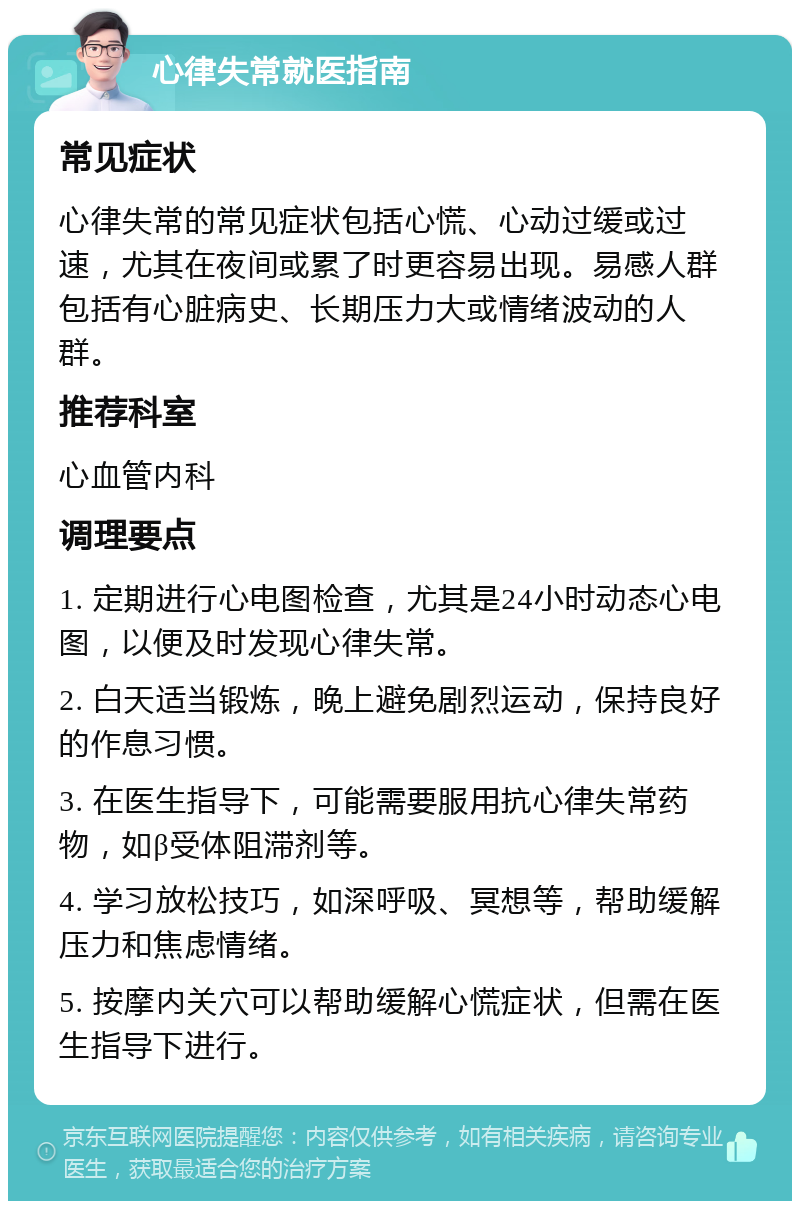 心律失常就医指南 常见症状 心律失常的常见症状包括心慌、心动过缓或过速，尤其在夜间或累了时更容易出现。易感人群包括有心脏病史、长期压力大或情绪波动的人群。 推荐科室 心血管内科 调理要点 1. 定期进行心电图检查，尤其是24小时动态心电图，以便及时发现心律失常。 2. 白天适当锻炼，晚上避免剧烈运动，保持良好的作息习惯。 3. 在医生指导下，可能需要服用抗心律失常药物，如β受体阻滞剂等。 4. 学习放松技巧，如深呼吸、冥想等，帮助缓解压力和焦虑情绪。 5. 按摩内关穴可以帮助缓解心慌症状，但需在医生指导下进行。