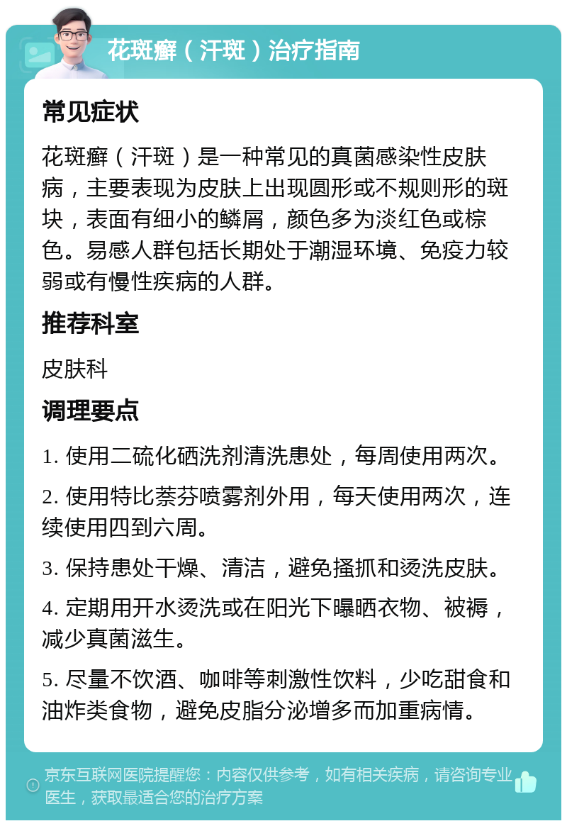 花斑癣（汗斑）治疗指南 常见症状 花斑癣（汗斑）是一种常见的真菌感染性皮肤病，主要表现为皮肤上出现圆形或不规则形的斑块，表面有细小的鳞屑，颜色多为淡红色或棕色。易感人群包括长期处于潮湿环境、免疫力较弱或有慢性疾病的人群。 推荐科室 皮肤科 调理要点 1. 使用二硫化硒洗剂清洗患处，每周使用两次。 2. 使用特比萘芬喷雾剂外用，每天使用两次，连续使用四到六周。 3. 保持患处干燥、清洁，避免搔抓和烫洗皮肤。 4. 定期用开水烫洗或在阳光下曝晒衣物、被褥，减少真菌滋生。 5. 尽量不饮酒、咖啡等刺激性饮料，少吃甜食和油炸类食物，避免皮脂分泌增多而加重病情。