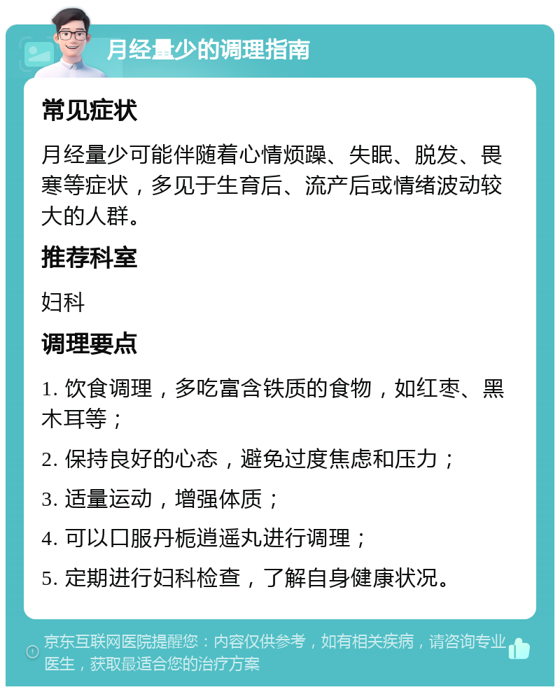 月经量少的调理指南 常见症状 月经量少可能伴随着心情烦躁、失眠、脱发、畏寒等症状，多见于生育后、流产后或情绪波动较大的人群。 推荐科室 妇科 调理要点 1. 饮食调理，多吃富含铁质的食物，如红枣、黑木耳等； 2. 保持良好的心态，避免过度焦虑和压力； 3. 适量运动，增强体质； 4. 可以口服丹栀逍遥丸进行调理； 5. 定期进行妇科检查，了解自身健康状况。