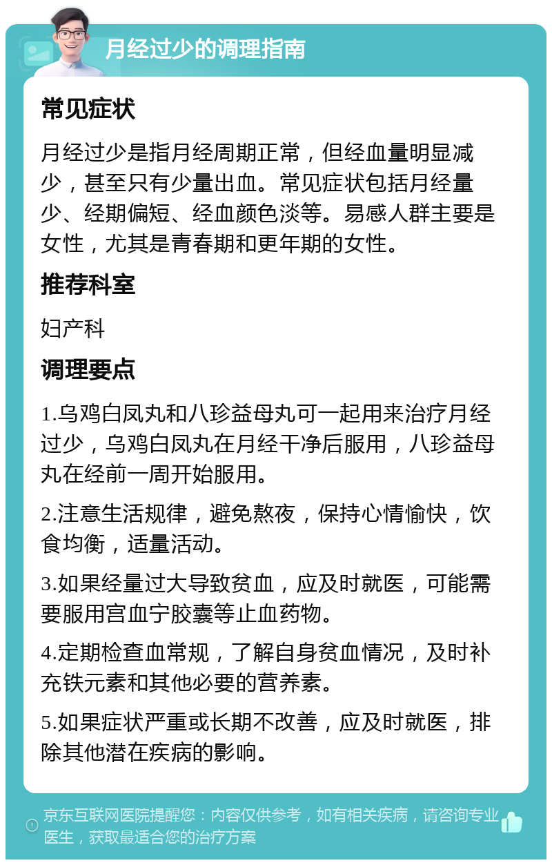 月经过少的调理指南 常见症状 月经过少是指月经周期正常，但经血量明显减少，甚至只有少量出血。常见症状包括月经量少、经期偏短、经血颜色淡等。易感人群主要是女性，尤其是青春期和更年期的女性。 推荐科室 妇产科 调理要点 1.乌鸡白凤丸和八珍益母丸可一起用来治疗月经过少，乌鸡白凤丸在月经干净后服用，八珍益母丸在经前一周开始服用。 2.注意生活规律，避免熬夜，保持心情愉快，饮食均衡，适量活动。 3.如果经量过大导致贫血，应及时就医，可能需要服用宫血宁胶囊等止血药物。 4.定期检查血常规，了解自身贫血情况，及时补充铁元素和其他必要的营养素。 5.如果症状严重或长期不改善，应及时就医，排除其他潜在疾病的影响。