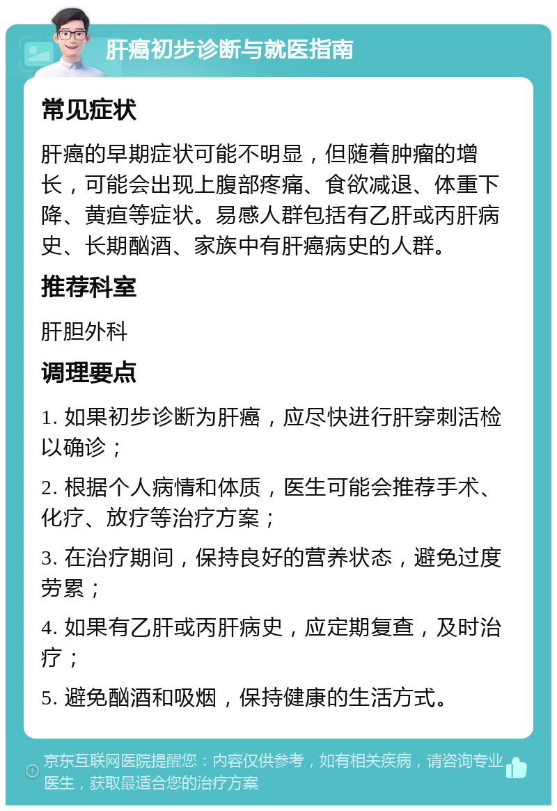 肝癌初步诊断与就医指南 常见症状 肝癌的早期症状可能不明显，但随着肿瘤的增长，可能会出现上腹部疼痛、食欲减退、体重下降、黄疸等症状。易感人群包括有乙肝或丙肝病史、长期酗酒、家族中有肝癌病史的人群。 推荐科室 肝胆外科 调理要点 1. 如果初步诊断为肝癌，应尽快进行肝穿刺活检以确诊； 2. 根据个人病情和体质，医生可能会推荐手术、化疗、放疗等治疗方案； 3. 在治疗期间，保持良好的营养状态，避免过度劳累； 4. 如果有乙肝或丙肝病史，应定期复查，及时治疗； 5. 避免酗酒和吸烟，保持健康的生活方式。