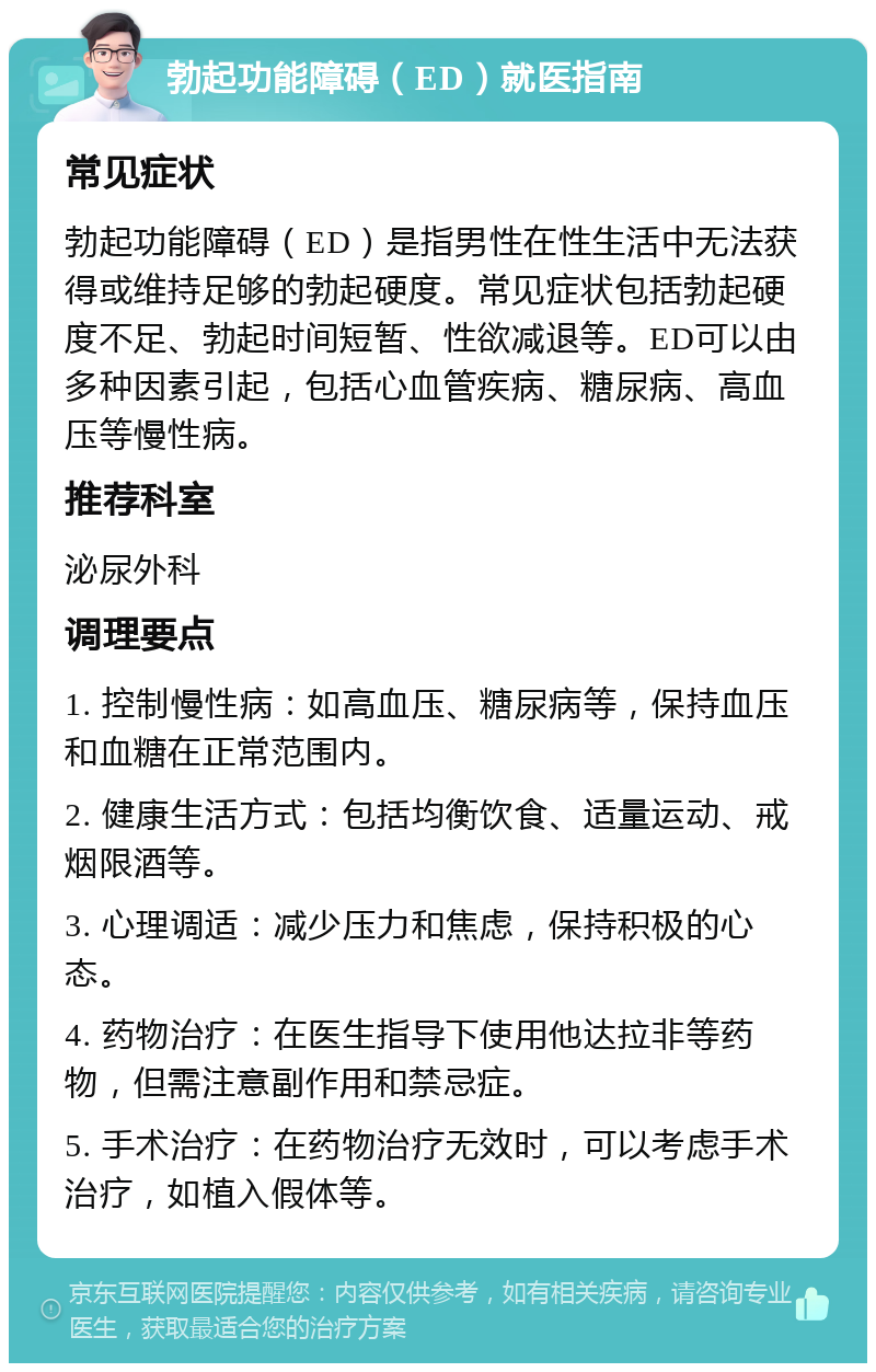 勃起功能障碍（ED）就医指南 常见症状 勃起功能障碍（ED）是指男性在性生活中无法获得或维持足够的勃起硬度。常见症状包括勃起硬度不足、勃起时间短暂、性欲减退等。ED可以由多种因素引起，包括心血管疾病、糖尿病、高血压等慢性病。 推荐科室 泌尿外科 调理要点 1. 控制慢性病：如高血压、糖尿病等，保持血压和血糖在正常范围内。 2. 健康生活方式：包括均衡饮食、适量运动、戒烟限酒等。 3. 心理调适：减少压力和焦虑，保持积极的心态。 4. 药物治疗：在医生指导下使用他达拉非等药物，但需注意副作用和禁忌症。 5. 手术治疗：在药物治疗无效时，可以考虑手术治疗，如植入假体等。