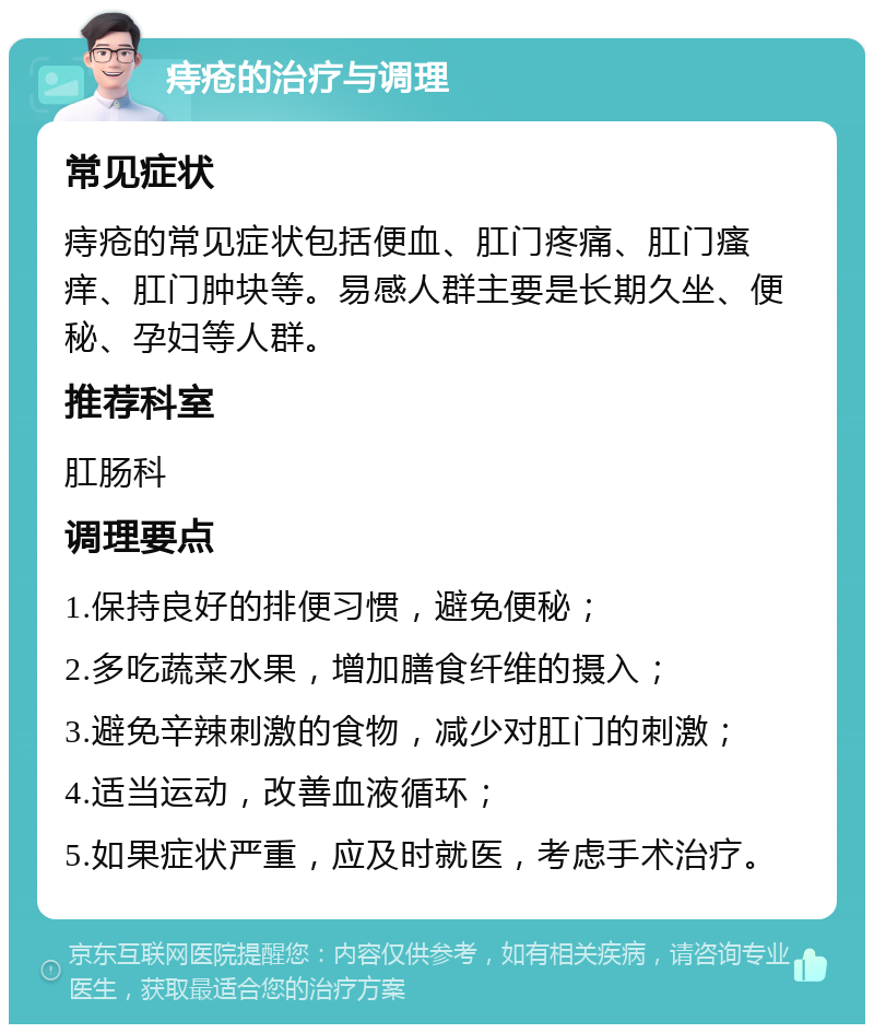 痔疮的治疗与调理 常见症状 痔疮的常见症状包括便血、肛门疼痛、肛门瘙痒、肛门肿块等。易感人群主要是长期久坐、便秘、孕妇等人群。 推荐科室 肛肠科 调理要点 1.保持良好的排便习惯，避免便秘； 2.多吃蔬菜水果，增加膳食纤维的摄入； 3.避免辛辣刺激的食物，减少对肛门的刺激； 4.适当运动，改善血液循环； 5.如果症状严重，应及时就医，考虑手术治疗。