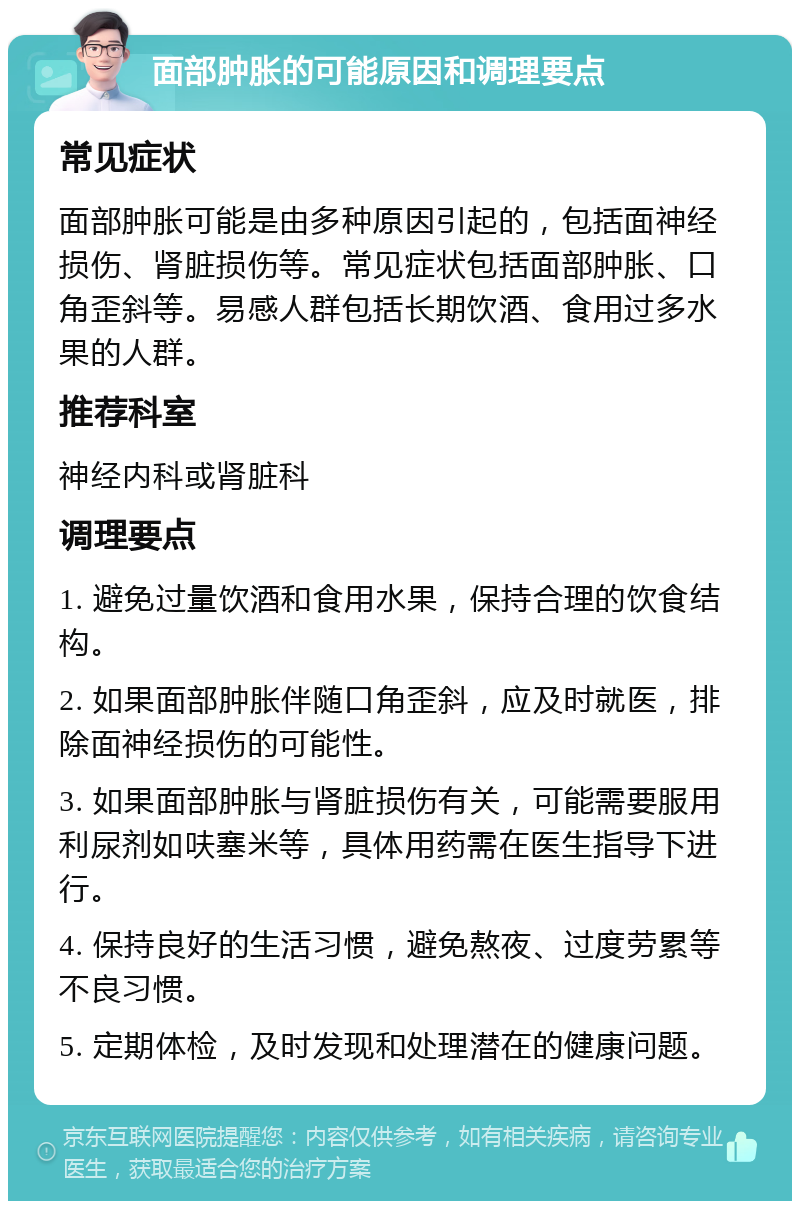 面部肿胀的可能原因和调理要点 常见症状 面部肿胀可能是由多种原因引起的，包括面神经损伤、肾脏损伤等。常见症状包括面部肿胀、口角歪斜等。易感人群包括长期饮酒、食用过多水果的人群。 推荐科室 神经内科或肾脏科 调理要点 1. 避免过量饮酒和食用水果，保持合理的饮食结构。 2. 如果面部肿胀伴随口角歪斜，应及时就医，排除面神经损伤的可能性。 3. 如果面部肿胀与肾脏损伤有关，可能需要服用利尿剂如呋塞米等，具体用药需在医生指导下进行。 4. 保持良好的生活习惯，避免熬夜、过度劳累等不良习惯。 5. 定期体检，及时发现和处理潜在的健康问题。