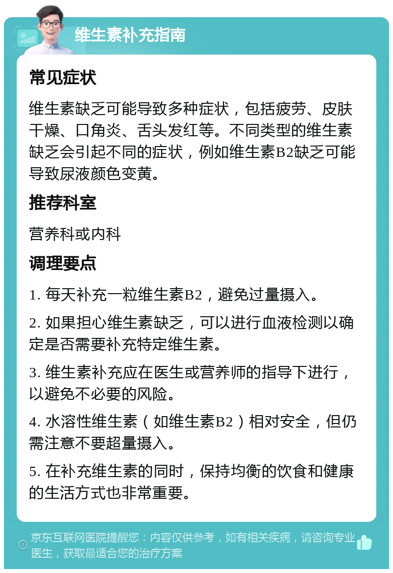 维生素补充指南 常见症状 维生素缺乏可能导致多种症状，包括疲劳、皮肤干燥、口角炎、舌头发红等。不同类型的维生素缺乏会引起不同的症状，例如维生素B2缺乏可能导致尿液颜色变黄。 推荐科室 营养科或内科 调理要点 1. 每天补充一粒维生素B2，避免过量摄入。 2. 如果担心维生素缺乏，可以进行血液检测以确定是否需要补充特定维生素。 3. 维生素补充应在医生或营养师的指导下进行，以避免不必要的风险。 4. 水溶性维生素（如维生素B2）相对安全，但仍需注意不要超量摄入。 5. 在补充维生素的同时，保持均衡的饮食和健康的生活方式也非常重要。