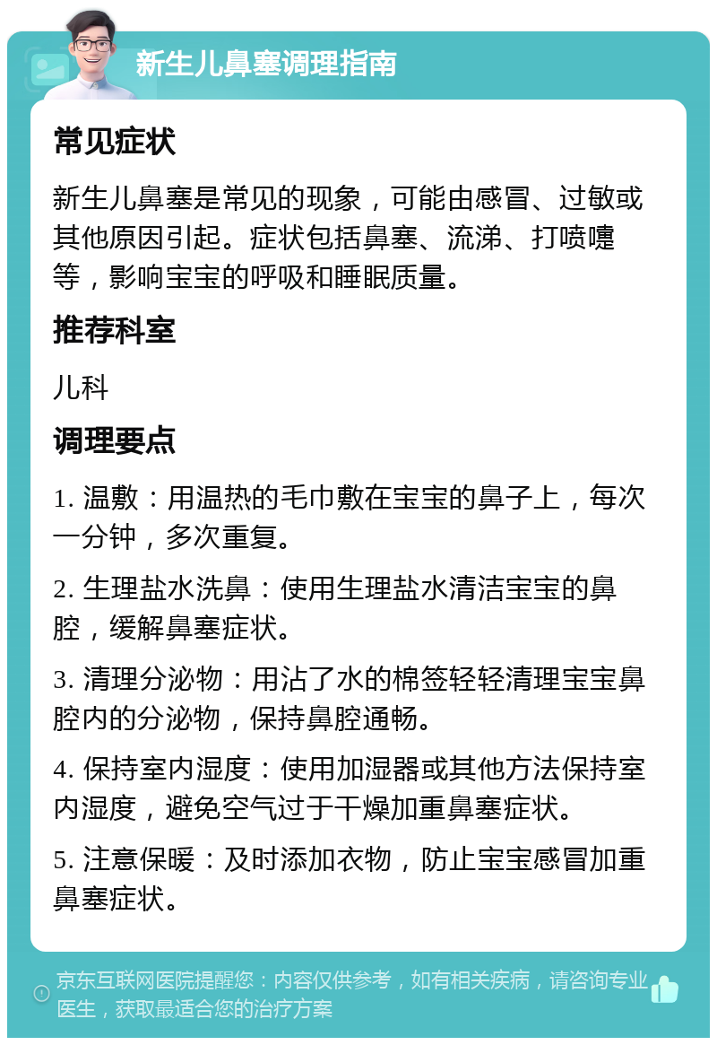 新生儿鼻塞调理指南 常见症状 新生儿鼻塞是常见的现象，可能由感冒、过敏或其他原因引起。症状包括鼻塞、流涕、打喷嚏等，影响宝宝的呼吸和睡眠质量。 推荐科室 儿科 调理要点 1. 温敷：用温热的毛巾敷在宝宝的鼻子上，每次一分钟，多次重复。 2. 生理盐水洗鼻：使用生理盐水清洁宝宝的鼻腔，缓解鼻塞症状。 3. 清理分泌物：用沾了水的棉签轻轻清理宝宝鼻腔内的分泌物，保持鼻腔通畅。 4. 保持室内湿度：使用加湿器或其他方法保持室内湿度，避免空气过于干燥加重鼻塞症状。 5. 注意保暖：及时添加衣物，防止宝宝感冒加重鼻塞症状。