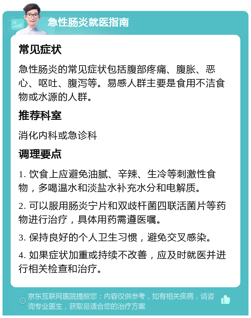 急性肠炎就医指南 常见症状 急性肠炎的常见症状包括腹部疼痛、腹胀、恶心、呕吐、腹泻等。易感人群主要是食用不洁食物或水源的人群。 推荐科室 消化内科或急诊科 调理要点 1. 饮食上应避免油腻、辛辣、生冷等刺激性食物，多喝温水和淡盐水补充水分和电解质。 2. 可以服用肠炎宁片和双歧杆菌四联活菌片等药物进行治疗，具体用药需遵医嘱。 3. 保持良好的个人卫生习惯，避免交叉感染。 4. 如果症状加重或持续不改善，应及时就医并进行相关检查和治疗。