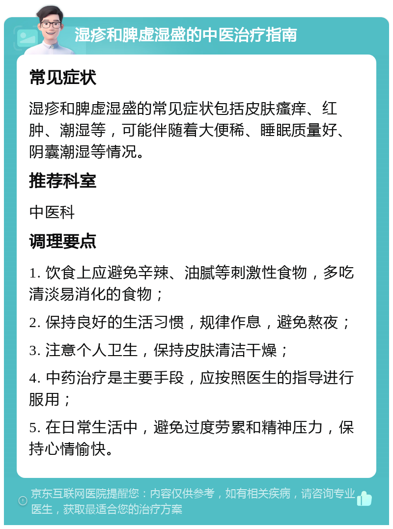 湿疹和脾虚湿盛的中医治疗指南 常见症状 湿疹和脾虚湿盛的常见症状包括皮肤瘙痒、红肿、潮湿等，可能伴随着大便稀、睡眠质量好、阴囊潮湿等情况。 推荐科室 中医科 调理要点 1. 饮食上应避免辛辣、油腻等刺激性食物，多吃清淡易消化的食物； 2. 保持良好的生活习惯，规律作息，避免熬夜； 3. 注意个人卫生，保持皮肤清洁干燥； 4. 中药治疗是主要手段，应按照医生的指导进行服用； 5. 在日常生活中，避免过度劳累和精神压力，保持心情愉快。