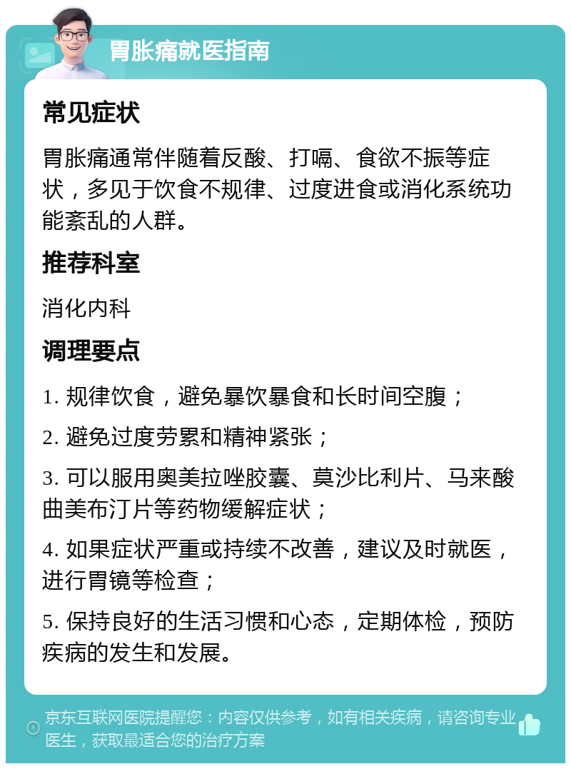 胃胀痛就医指南 常见症状 胃胀痛通常伴随着反酸、打嗝、食欲不振等症状，多见于饮食不规律、过度进食或消化系统功能紊乱的人群。 推荐科室 消化内科 调理要点 1. 规律饮食，避免暴饮暴食和长时间空腹； 2. 避免过度劳累和精神紧张； 3. 可以服用奥美拉唑胶囊、莫沙比利片、马来酸曲美布汀片等药物缓解症状； 4. 如果症状严重或持续不改善，建议及时就医，进行胃镜等检查； 5. 保持良好的生活习惯和心态，定期体检，预防疾病的发生和发展。