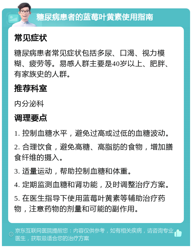 糖尿病患者的蓝莓叶黄素使用指南 常见症状 糖尿病患者常见症状包括多尿、口渴、视力模糊、疲劳等。易感人群主要是40岁以上、肥胖、有家族史的人群。 推荐科室 内分泌科 调理要点 1. 控制血糖水平，避免过高或过低的血糖波动。 2. 合理饮食，避免高糖、高脂肪的食物，增加膳食纤维的摄入。 3. 适量运动，帮助控制血糖和体重。 4. 定期监测血糖和肾功能，及时调整治疗方案。 5. 在医生指导下使用蓝莓叶黄素等辅助治疗药物，注意药物的剂量和可能的副作用。