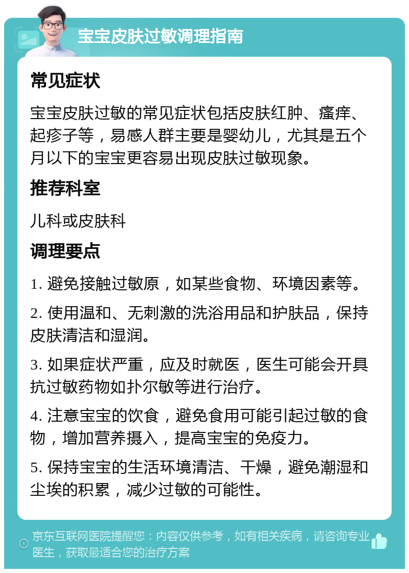 宝宝皮肤过敏调理指南 常见症状 宝宝皮肤过敏的常见症状包括皮肤红肿、瘙痒、起疹子等，易感人群主要是婴幼儿，尤其是五个月以下的宝宝更容易出现皮肤过敏现象。 推荐科室 儿科或皮肤科 调理要点 1. 避免接触过敏原，如某些食物、环境因素等。 2. 使用温和、无刺激的洗浴用品和护肤品，保持皮肤清洁和湿润。 3. 如果症状严重，应及时就医，医生可能会开具抗过敏药物如扑尔敏等进行治疗。 4. 注意宝宝的饮食，避免食用可能引起过敏的食物，增加营养摄入，提高宝宝的免疫力。 5. 保持宝宝的生活环境清洁、干燥，避免潮湿和尘埃的积累，减少过敏的可能性。