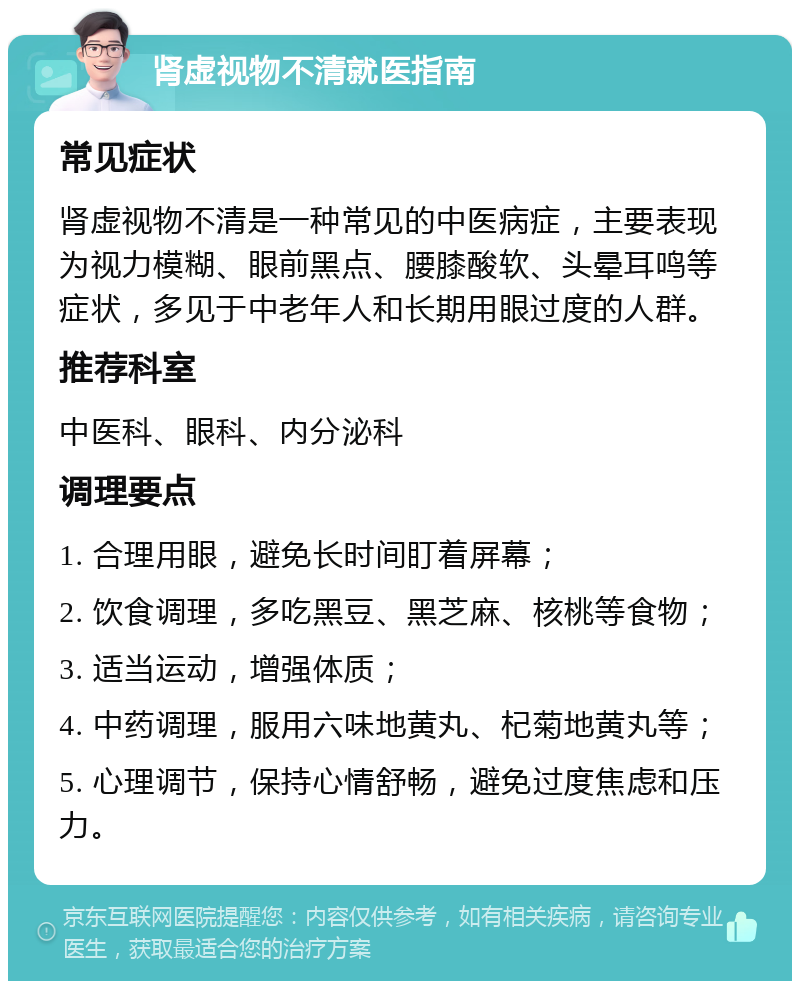 肾虚视物不清就医指南 常见症状 肾虚视物不清是一种常见的中医病症，主要表现为视力模糊、眼前黑点、腰膝酸软、头晕耳鸣等症状，多见于中老年人和长期用眼过度的人群。 推荐科室 中医科、眼科、内分泌科 调理要点 1. 合理用眼，避免长时间盯着屏幕； 2. 饮食调理，多吃黑豆、黑芝麻、核桃等食物； 3. 适当运动，增强体质； 4. 中药调理，服用六味地黄丸、杞菊地黄丸等； 5. 心理调节，保持心情舒畅，避免过度焦虑和压力。