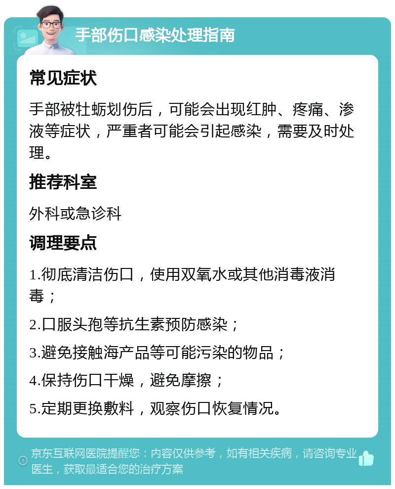 手部伤口感染处理指南 常见症状 手部被牡蛎划伤后，可能会出现红肿、疼痛、渗液等症状，严重者可能会引起感染，需要及时处理。 推荐科室 外科或急诊科 调理要点 1.彻底清洁伤口，使用双氧水或其他消毒液消毒； 2.口服头孢等抗生素预防感染； 3.避免接触海产品等可能污染的物品； 4.保持伤口干燥，避免摩擦； 5.定期更换敷料，观察伤口恢复情况。