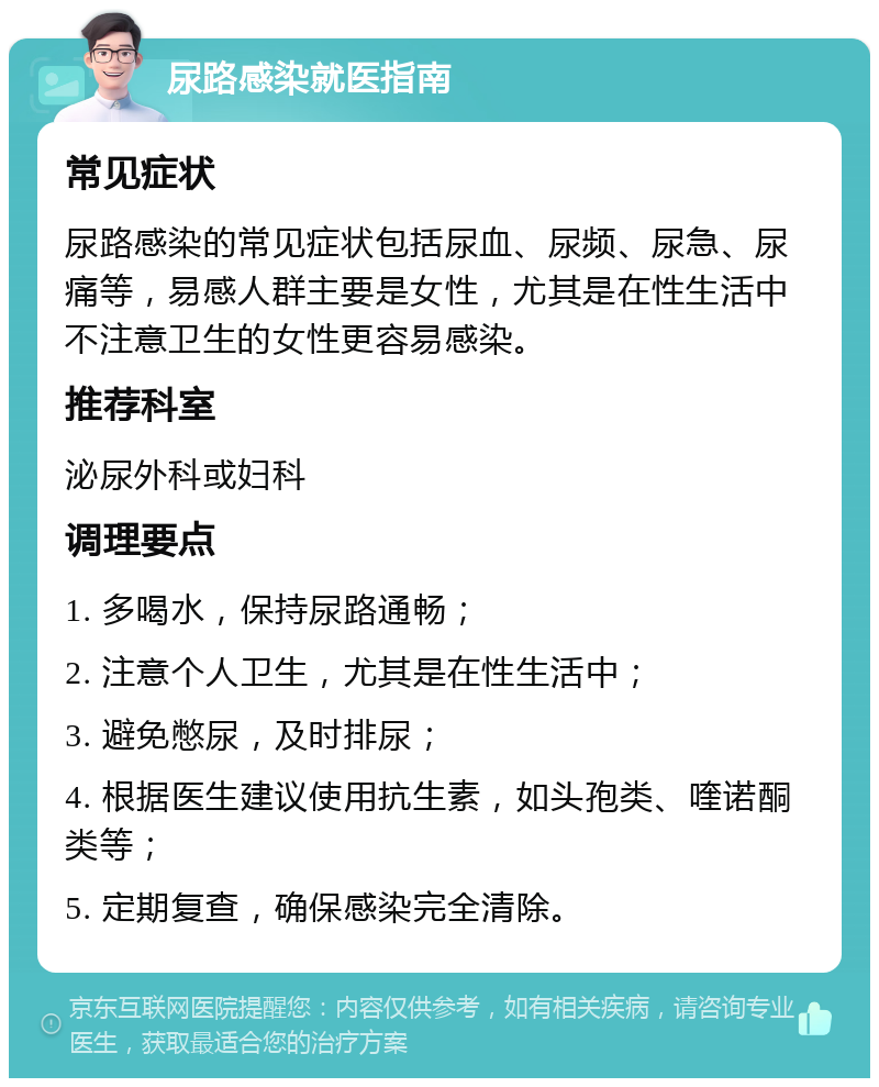 尿路感染就医指南 常见症状 尿路感染的常见症状包括尿血、尿频、尿急、尿痛等，易感人群主要是女性，尤其是在性生活中不注意卫生的女性更容易感染。 推荐科室 泌尿外科或妇科 调理要点 1. 多喝水，保持尿路通畅； 2. 注意个人卫生，尤其是在性生活中； 3. 避免憋尿，及时排尿； 4. 根据医生建议使用抗生素，如头孢类、喹诺酮类等； 5. 定期复查，确保感染完全清除。