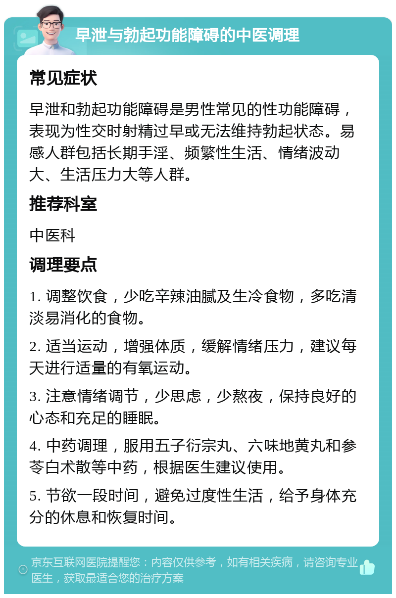 早泄与勃起功能障碍的中医调理 常见症状 早泄和勃起功能障碍是男性常见的性功能障碍，表现为性交时射精过早或无法维持勃起状态。易感人群包括长期手淫、频繁性生活、情绪波动大、生活压力大等人群。 推荐科室 中医科 调理要点 1. 调整饮食，少吃辛辣油腻及生冷食物，多吃清淡易消化的食物。 2. 适当运动，增强体质，缓解情绪压力，建议每天进行适量的有氧运动。 3. 注意情绪调节，少思虑，少熬夜，保持良好的心态和充足的睡眠。 4. 中药调理，服用五子衍宗丸、六味地黄丸和参苓白术散等中药，根据医生建议使用。 5. 节欲一段时间，避免过度性生活，给予身体充分的休息和恢复时间。