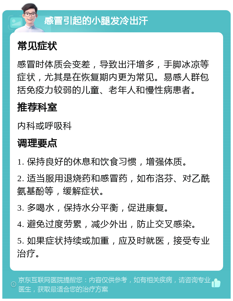 感冒引起的小腿发冷出汗 常见症状 感冒时体质会变差，导致出汗增多，手脚冰凉等症状，尤其是在恢复期内更为常见。易感人群包括免疫力较弱的儿童、老年人和慢性病患者。 推荐科室 内科或呼吸科 调理要点 1. 保持良好的休息和饮食习惯，增强体质。 2. 适当服用退烧药和感冒药，如布洛芬、对乙酰氨基酚等，缓解症状。 3. 多喝水，保持水分平衡，促进康复。 4. 避免过度劳累，减少外出，防止交叉感染。 5. 如果症状持续或加重，应及时就医，接受专业治疗。