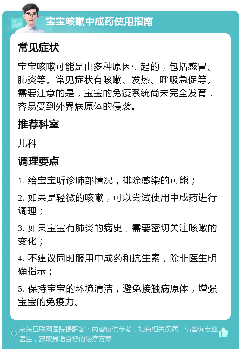 宝宝咳嗽中成药使用指南 常见症状 宝宝咳嗽可能是由多种原因引起的，包括感冒、肺炎等。常见症状有咳嗽、发热、呼吸急促等。需要注意的是，宝宝的免疫系统尚未完全发育，容易受到外界病原体的侵袭。 推荐科室 儿科 调理要点 1. 给宝宝听诊肺部情况，排除感染的可能； 2. 如果是轻微的咳嗽，可以尝试使用中成药进行调理； 3. 如果宝宝有肺炎的病史，需要密切关注咳嗽的变化； 4. 不建议同时服用中成药和抗生素，除非医生明确指示； 5. 保持宝宝的环境清洁，避免接触病原体，增强宝宝的免疫力。