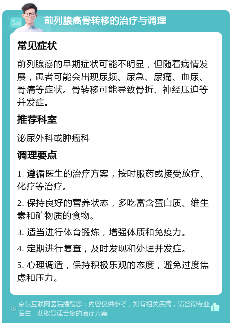 前列腺癌骨转移的治疗与调理 常见症状 前列腺癌的早期症状可能不明显，但随着病情发展，患者可能会出现尿频、尿急、尿痛、血尿、骨痛等症状。骨转移可能导致骨折、神经压迫等并发症。 推荐科室 泌尿外科或肿瘤科 调理要点 1. 遵循医生的治疗方案，按时服药或接受放疗、化疗等治疗。 2. 保持良好的营养状态，多吃富含蛋白质、维生素和矿物质的食物。 3. 适当进行体育锻炼，增强体质和免疫力。 4. 定期进行复查，及时发现和处理并发症。 5. 心理调适，保持积极乐观的态度，避免过度焦虑和压力。