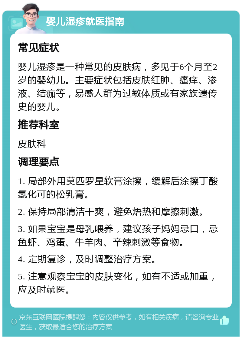 婴儿湿疹就医指南 常见症状 婴儿湿疹是一种常见的皮肤病，多见于6个月至2岁的婴幼儿。主要症状包括皮肤红肿、瘙痒、渗液、结痂等，易感人群为过敏体质或有家族遗传史的婴儿。 推荐科室 皮肤科 调理要点 1. 局部外用莫匹罗星软膏涂擦，缓解后涂擦丁酸氢化可的松乳膏。 2. 保持局部清洁干爽，避免焐热和摩擦刺激。 3. 如果宝宝是母乳喂养，建议孩子妈妈忌口，忌鱼虾、鸡蛋、牛羊肉、辛辣刺激等食物。 4. 定期复诊，及时调整治疗方案。 5. 注意观察宝宝的皮肤变化，如有不适或加重，应及时就医。