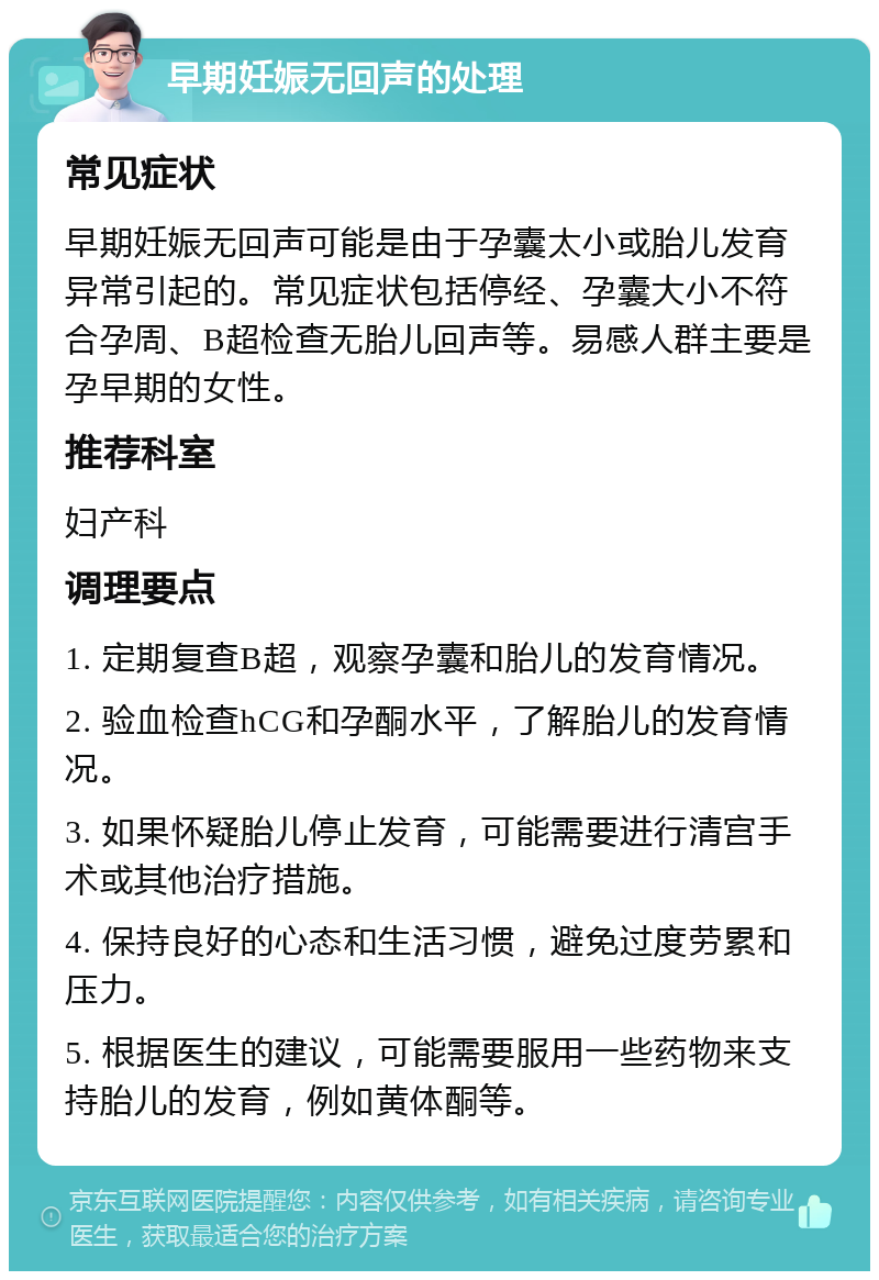 早期妊娠无回声的处理 常见症状 早期妊娠无回声可能是由于孕囊太小或胎儿发育异常引起的。常见症状包括停经、孕囊大小不符合孕周、B超检查无胎儿回声等。易感人群主要是孕早期的女性。 推荐科室 妇产科 调理要点 1. 定期复查B超，观察孕囊和胎儿的发育情况。 2. 验血检查hCG和孕酮水平，了解胎儿的发育情况。 3. 如果怀疑胎儿停止发育，可能需要进行清宫手术或其他治疗措施。 4. 保持良好的心态和生活习惯，避免过度劳累和压力。 5. 根据医生的建议，可能需要服用一些药物来支持胎儿的发育，例如黄体酮等。