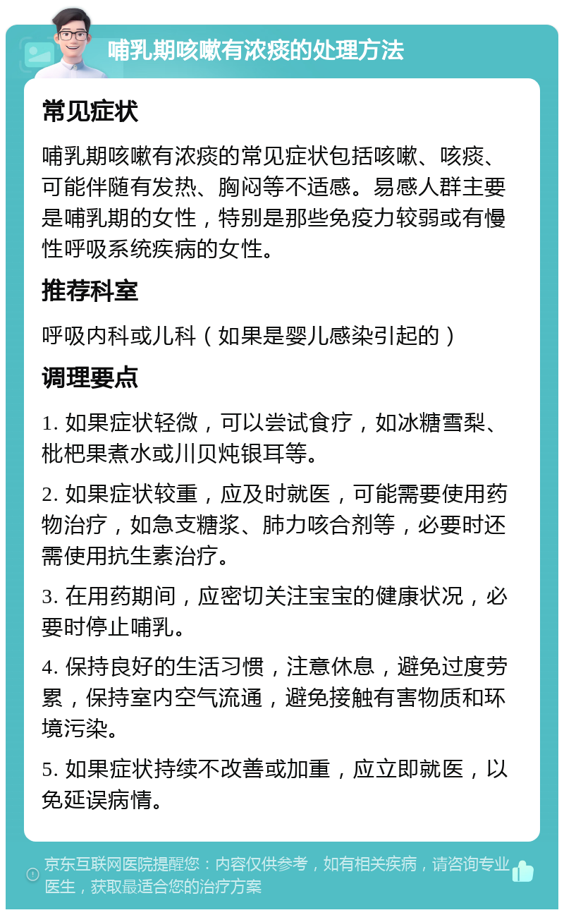 哺乳期咳嗽有浓痰的处理方法 常见症状 哺乳期咳嗽有浓痰的常见症状包括咳嗽、咳痰、可能伴随有发热、胸闷等不适感。易感人群主要是哺乳期的女性，特别是那些免疫力较弱或有慢性呼吸系统疾病的女性。 推荐科室 呼吸内科或儿科（如果是婴儿感染引起的） 调理要点 1. 如果症状轻微，可以尝试食疗，如冰糖雪梨、枇杷果煮水或川贝炖银耳等。 2. 如果症状较重，应及时就医，可能需要使用药物治疗，如急支糖浆、肺力咳合剂等，必要时还需使用抗生素治疗。 3. 在用药期间，应密切关注宝宝的健康状况，必要时停止哺乳。 4. 保持良好的生活习惯，注意休息，避免过度劳累，保持室内空气流通，避免接触有害物质和环境污染。 5. 如果症状持续不改善或加重，应立即就医，以免延误病情。