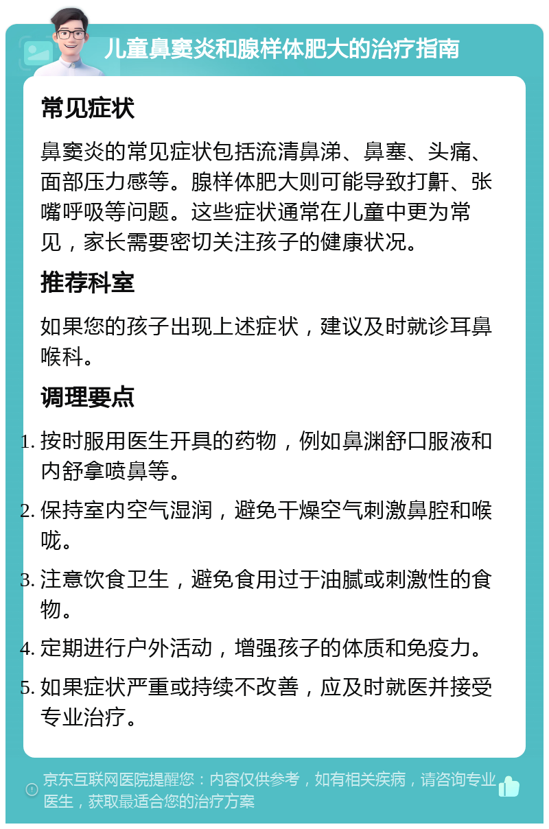 儿童鼻窦炎和腺样体肥大的治疗指南 常见症状 鼻窦炎的常见症状包括流清鼻涕、鼻塞、头痛、面部压力感等。腺样体肥大则可能导致打鼾、张嘴呼吸等问题。这些症状通常在儿童中更为常见，家长需要密切关注孩子的健康状况。 推荐科室 如果您的孩子出现上述症状，建议及时就诊耳鼻喉科。 调理要点 按时服用医生开具的药物，例如鼻渊舒口服液和内舒拿喷鼻等。 保持室内空气湿润，避免干燥空气刺激鼻腔和喉咙。 注意饮食卫生，避免食用过于油腻或刺激性的食物。 定期进行户外活动，增强孩子的体质和免疫力。 如果症状严重或持续不改善，应及时就医并接受专业治疗。