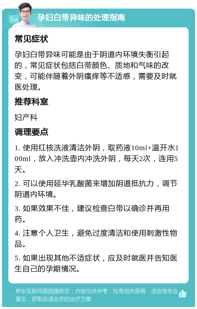 孕妇白带异味的处理指南 常见症状 孕妇白带异味可能是由于阴道内环境失衡引起的，常见症状包括白带颜色、质地和气味的改变，可能伴随着外阴瘙痒等不适感，需要及时就医处理。 推荐科室 妇产科 调理要点 1. 使用红核洗液清洁外阴，取药液10ml+温开水100ml，放入冲洗壶内冲洗外阴，每天2次，连用5天。 2. 可以使用延华乳酸菌来增加阴道抵抗力，调节阴道内环境。 3. 如果效果不佳，建议检查白带以确诊并再用药。 4. 注意个人卫生，避免过度清洁和使用刺激性物品。 5. 如果出现其他不适症状，应及时就医并告知医生自己的孕期情况。