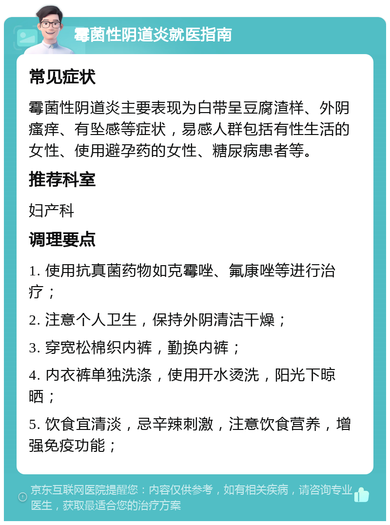 霉菌性阴道炎就医指南 常见症状 霉菌性阴道炎主要表现为白带呈豆腐渣样、外阴瘙痒、有坠感等症状，易感人群包括有性生活的女性、使用避孕药的女性、糖尿病患者等。 推荐科室 妇产科 调理要点 1. 使用抗真菌药物如克霉唑、氟康唑等进行治疗； 2. 注意个人卫生，保持外阴清洁干燥； 3. 穿宽松棉织内裤，勤换内裤； 4. 内衣裤单独洗涤，使用开水烫洗，阳光下晾晒； 5. 饮食宜清淡，忌辛辣刺激，注意饮食营养，增强免疫功能；