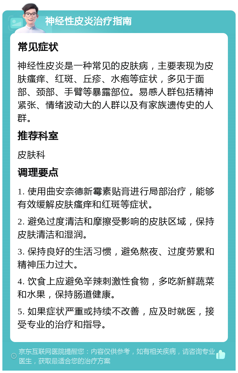 神经性皮炎治疗指南 常见症状 神经性皮炎是一种常见的皮肤病，主要表现为皮肤瘙痒、红斑、丘疹、水疱等症状，多见于面部、颈部、手臂等暴露部位。易感人群包括精神紧张、情绪波动大的人群以及有家族遗传史的人群。 推荐科室 皮肤科 调理要点 1. 使用曲安奈德新霉素贴膏进行局部治疗，能够有效缓解皮肤瘙痒和红斑等症状。 2. 避免过度清洁和摩擦受影响的皮肤区域，保持皮肤清洁和湿润。 3. 保持良好的生活习惯，避免熬夜、过度劳累和精神压力过大。 4. 饮食上应避免辛辣刺激性食物，多吃新鲜蔬菜和水果，保持肠道健康。 5. 如果症状严重或持续不改善，应及时就医，接受专业的治疗和指导。