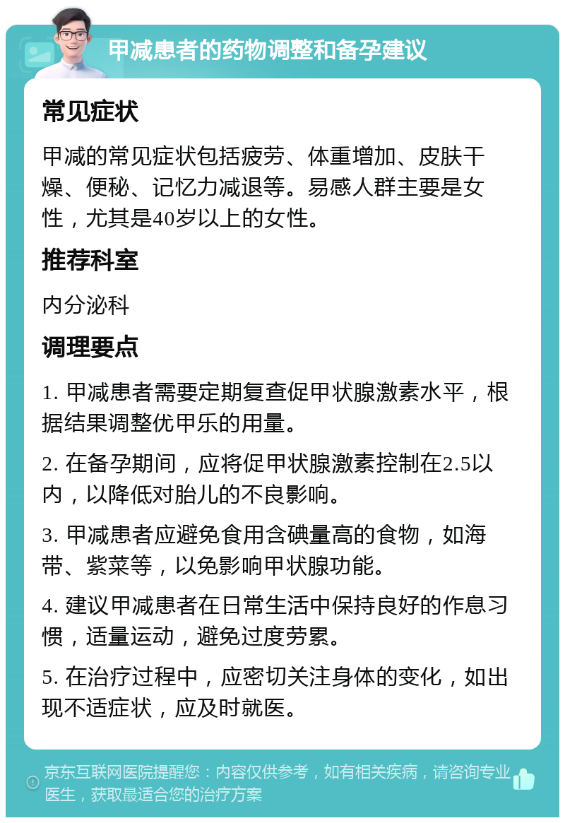 甲减患者的药物调整和备孕建议 常见症状 甲减的常见症状包括疲劳、体重增加、皮肤干燥、便秘、记忆力减退等。易感人群主要是女性，尤其是40岁以上的女性。 推荐科室 内分泌科 调理要点 1. 甲减患者需要定期复查促甲状腺激素水平，根据结果调整优甲乐的用量。 2. 在备孕期间，应将促甲状腺激素控制在2.5以内，以降低对胎儿的不良影响。 3. 甲减患者应避免食用含碘量高的食物，如海带、紫菜等，以免影响甲状腺功能。 4. 建议甲减患者在日常生活中保持良好的作息习惯，适量运动，避免过度劳累。 5. 在治疗过程中，应密切关注身体的变化，如出现不适症状，应及时就医。