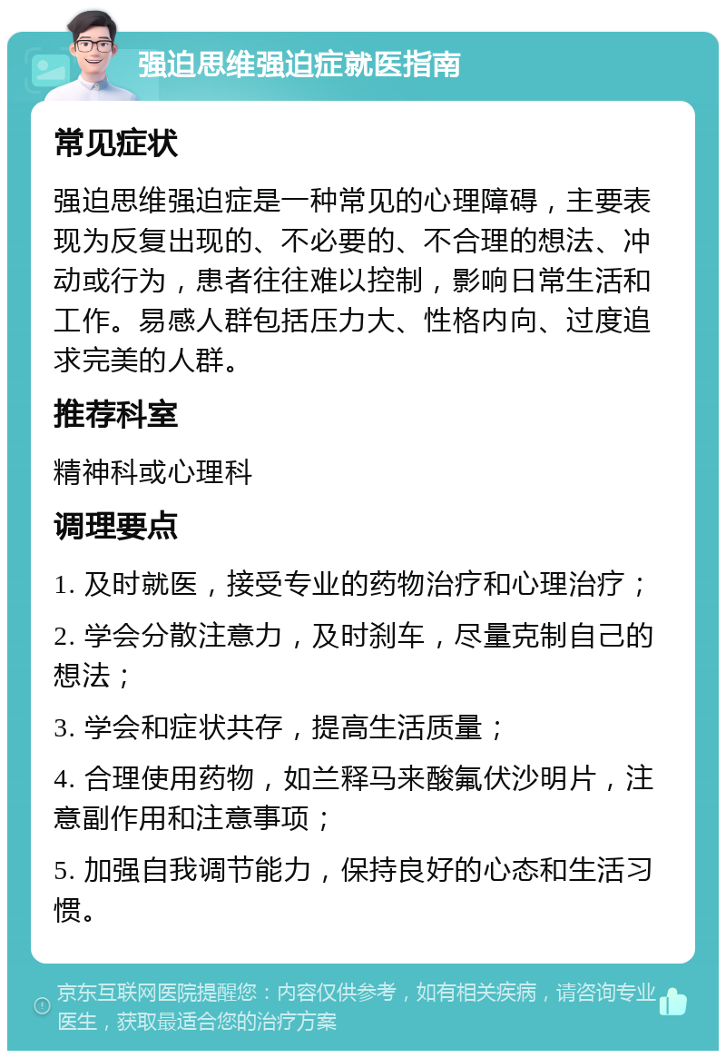 强迫思维强迫症就医指南 常见症状 强迫思维强迫症是一种常见的心理障碍，主要表现为反复出现的、不必要的、不合理的想法、冲动或行为，患者往往难以控制，影响日常生活和工作。易感人群包括压力大、性格内向、过度追求完美的人群。 推荐科室 精神科或心理科 调理要点 1. 及时就医，接受专业的药物治疗和心理治疗； 2. 学会分散注意力，及时刹车，尽量克制自己的想法； 3. 学会和症状共存，提高生活质量； 4. 合理使用药物，如兰释马来酸氟伏沙明片，注意副作用和注意事项； 5. 加强自我调节能力，保持良好的心态和生活习惯。