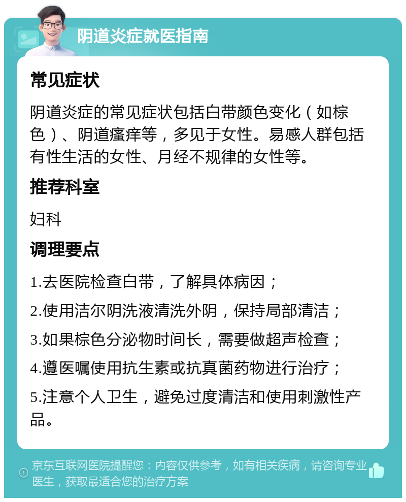 阴道炎症就医指南 常见症状 阴道炎症的常见症状包括白带颜色变化（如棕色）、阴道瘙痒等，多见于女性。易感人群包括有性生活的女性、月经不规律的女性等。 推荐科室 妇科 调理要点 1.去医院检查白带，了解具体病因； 2.使用洁尔阴洗液清洗外阴，保持局部清洁； 3.如果棕色分泌物时间长，需要做超声检查； 4.遵医嘱使用抗生素或抗真菌药物进行治疗； 5.注意个人卫生，避免过度清洁和使用刺激性产品。