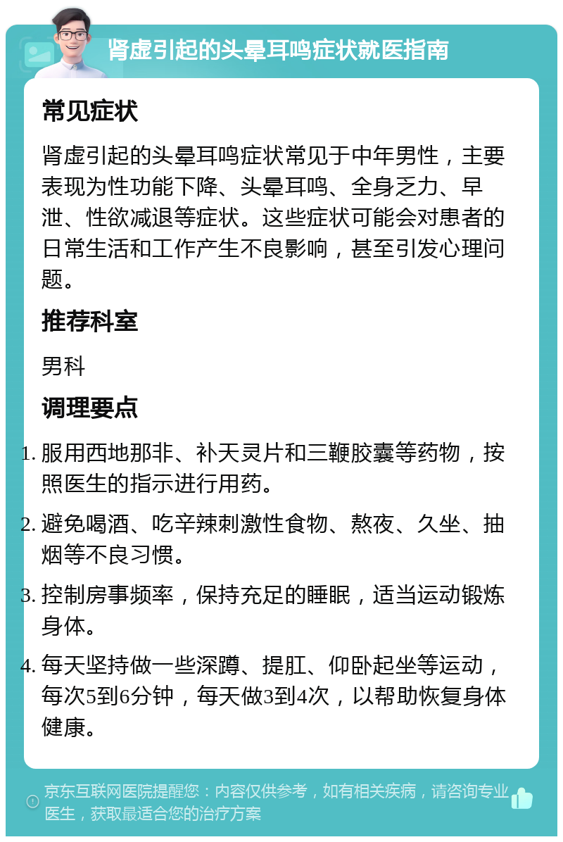 肾虚引起的头晕耳鸣症状就医指南 常见症状 肾虚引起的头晕耳鸣症状常见于中年男性，主要表现为性功能下降、头晕耳鸣、全身乏力、早泄、性欲减退等症状。这些症状可能会对患者的日常生活和工作产生不良影响，甚至引发心理问题。 推荐科室 男科 调理要点 服用西地那非、补天灵片和三鞭胶囊等药物，按照医生的指示进行用药。 避免喝酒、吃辛辣刺激性食物、熬夜、久坐、抽烟等不良习惯。 控制房事频率，保持充足的睡眠，适当运动锻炼身体。 每天坚持做一些深蹲、提肛、仰卧起坐等运动，每次5到6分钟，每天做3到4次，以帮助恢复身体健康。